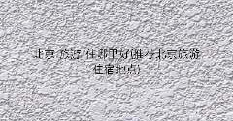 北京 旅游 住哪里好(推荐北京旅游住宿地点)